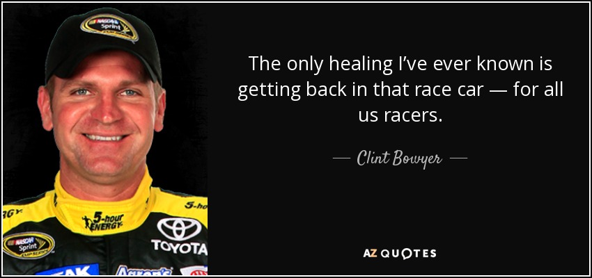 The only healing I’ve ever known is getting back in that race car — for all us racers. - Clint Bowyer