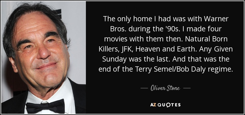 The only home I had was with Warner Bros. during the '90s. I made four movies with them then. Natural Born Killers, JFK, Heaven and Earth. Any Given Sunday was the last. And that was the end of the Terry Semel/Bob Daly regime. - Oliver Stone