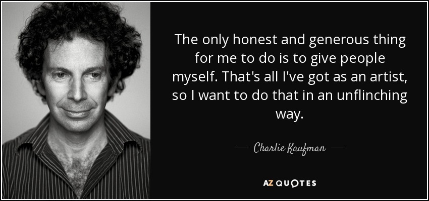 The only honest and generous thing for me to do is to give people myself. That's all I've got as an artist, so I want to do that in an unflinching way. - Charlie Kaufman