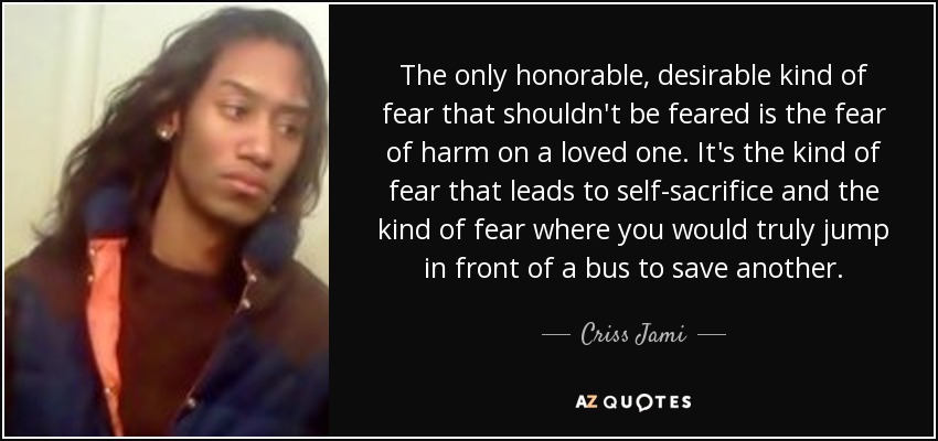 The only honorable, desirable kind of fear that shouldn't be feared is the fear of harm on a loved one. It's the kind of fear that leads to self-sacrifice and the kind of fear where you would truly jump in front of a bus to save another. - Criss Jami