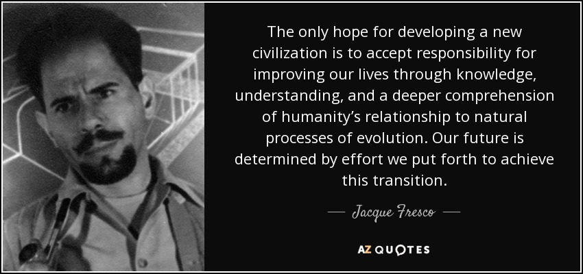 The only hope for developing a new civilization is to accept responsibility for improving our lives through knowledge, understanding, and a deeper comprehension of humanity’s relationship to natural processes of evolution. Our future is determined by effort we put forth to achieve this transition. - Jacque Fresco