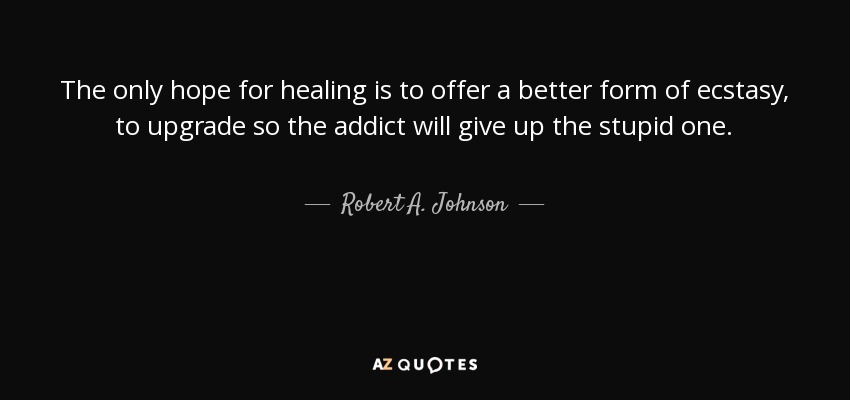 The only hope for healing is to offer a better form of ecstasy, to upgrade so the addict will give up the stupid one. - Robert A. Johnson