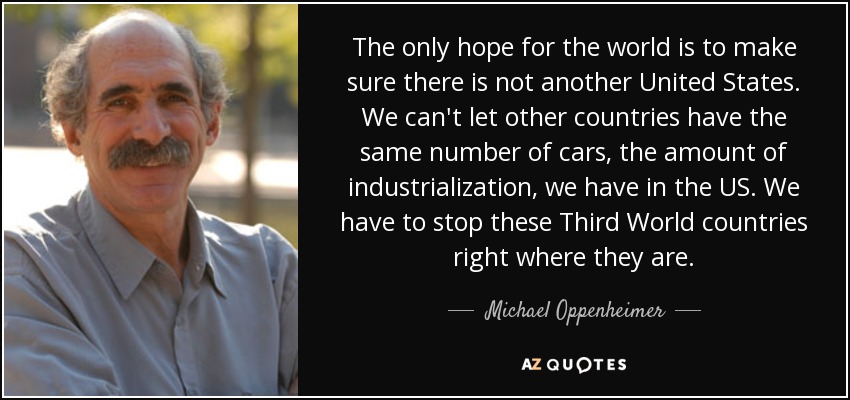 The only hope for the world is to make sure there is not another United States. We can't let other countries have the same number of cars, the amount of industrialization, we have in the US. We have to stop these Third World countries right where they are. - Michael Oppenheimer