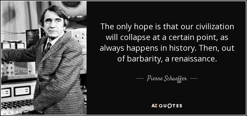 The only hope is that our civilization will collapse at a certain point, as always happens in history. Then, out of barbarity, a renaissance. - Pierre Schaeffer