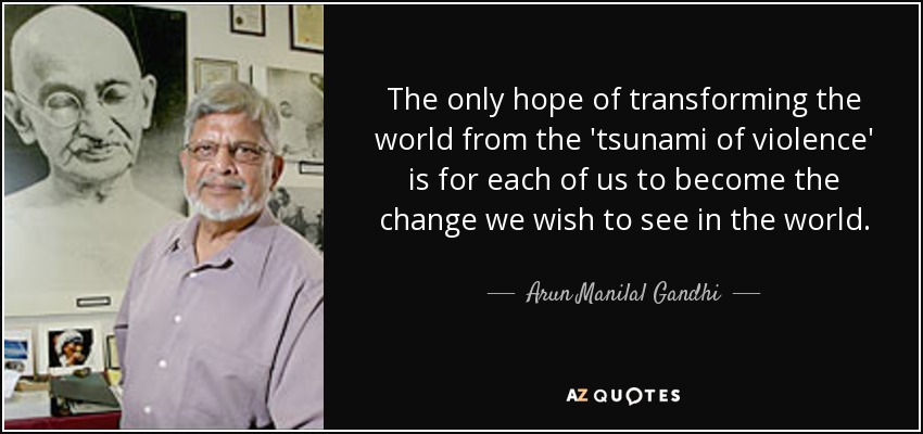 The only hope of transforming the world from the 'tsunami of violence' is for each of us to become the change we wish to see in the world. - Arun Manilal Gandhi