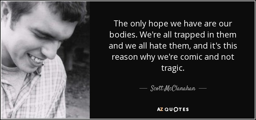 The only hope we have are our bodies. We're all trapped in them and we all hate them, and it's this reason why we're comic and not tragic. - Scott McClanahan