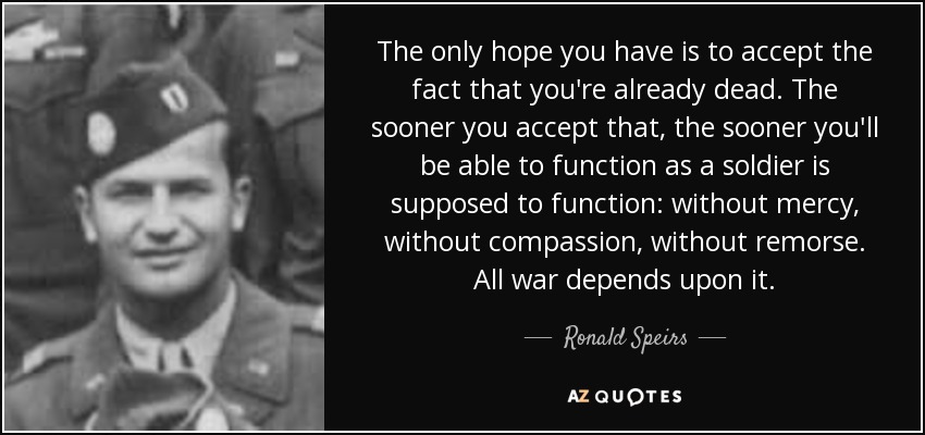 The only hope you have is to accept the fact that you're already dead. The sooner you accept that, the sooner you'll be able to function as a soldier is supposed to function: without mercy, without compassion, without remorse. All war depends upon it. - Ronald Speirs