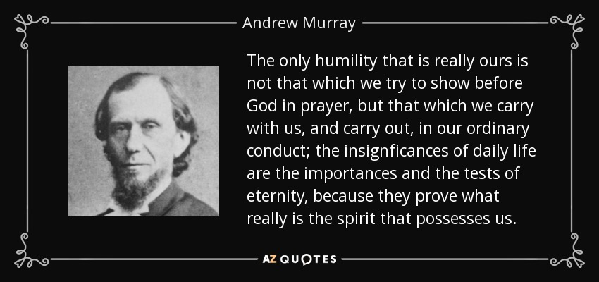 The only humility that is really ours is not that which we try to show before God in prayer, but that which we carry with us, and carry out, in our ordinary conduct; the insignficances of daily life are the importances and the tests of eternity, because they prove what really is the spirit that possesses us. - Andrew Murray