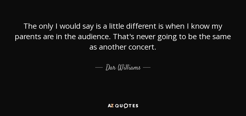The only I would say is a little different is when I know my parents are in the audience. That's never going to be the same as another concert. - Dar Williams
