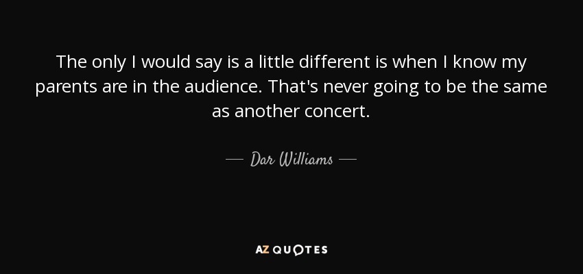The only I would say is a little different is when I know my parents are in the audience. That's never going to be the same as another concert. - Dar Williams