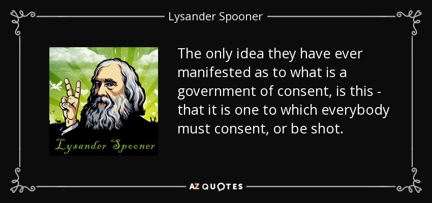 The only idea they have ever manifested as to what is a government of consent, is this - that it is one to which everybody must consent, or be shot. - Lysander Spooner
