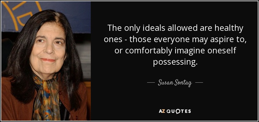 The only ideals allowed are healthy ones - those everyone may aspire to, or comfortably imagine oneself possessing. - Susan Sontag