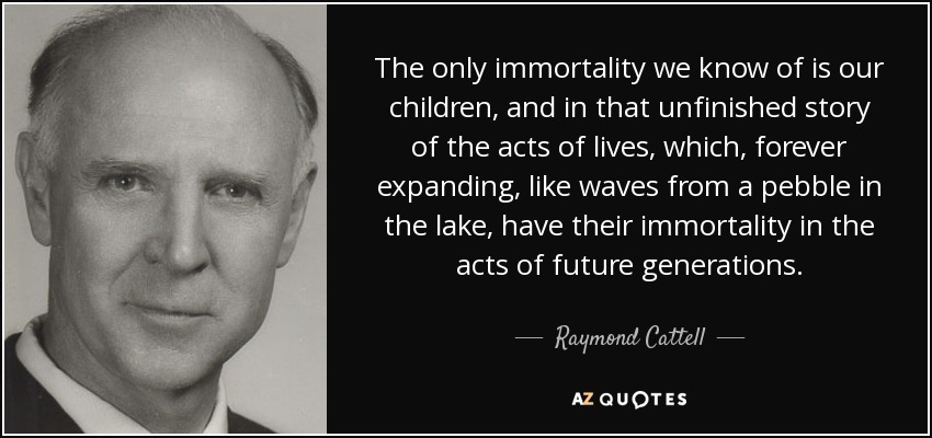 The only immortality we know of is our children, and in that unfinished story of the acts of lives, which, forever expanding, like waves from a pebble in the lake, have their immortality in the acts of future generations. - Raymond Cattell