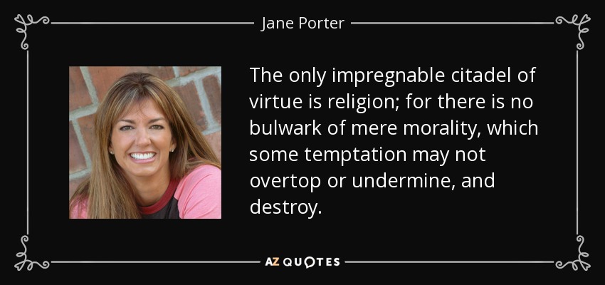 The only impregnable citadel of virtue is religion; for there is no bulwark of mere morality, which some temptation may not overtop or undermine, and destroy. - Jane Porter