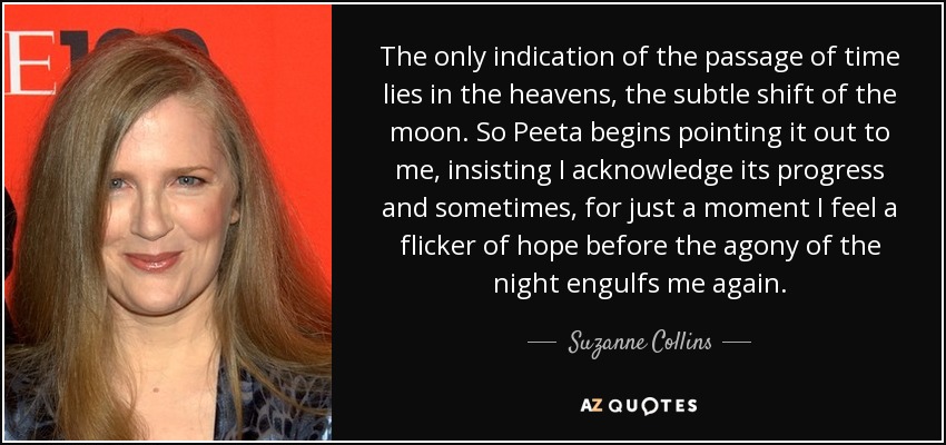 The only indication of the passage of time lies in the heavens, the subtle shift of the moon. So Peeta begins pointing it out to me, insisting I acknowledge its progress and sometimes, for just a moment I feel a flicker of hope before the agony of the night engulfs me again. - Suzanne Collins