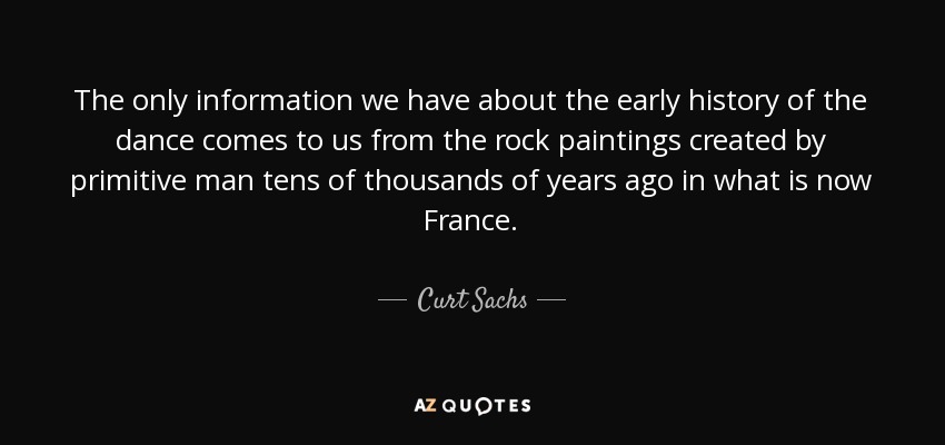 The only information we have about the early history of the dance comes to us from the rock paintings created by primitive man tens of thousands of years ago in what is now France. - Curt Sachs