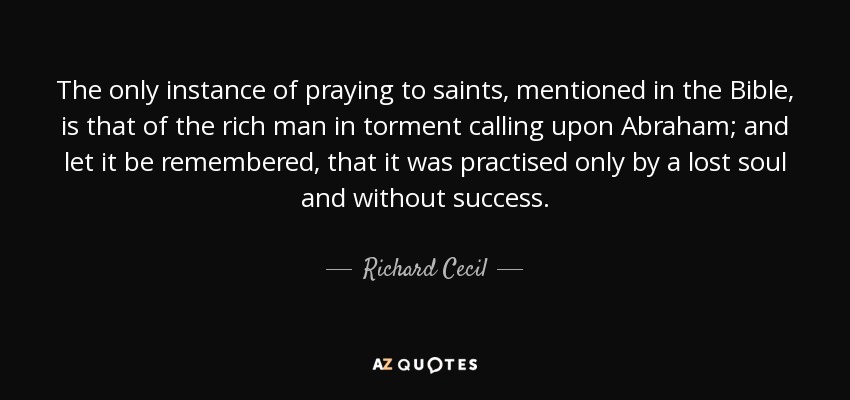 The only instance of praying to saints, mentioned in the Bible, is that of the rich man in torment calling upon Abraham; and let it be remembered, that it was practised only by a lost soul and without success. - Richard Cecil