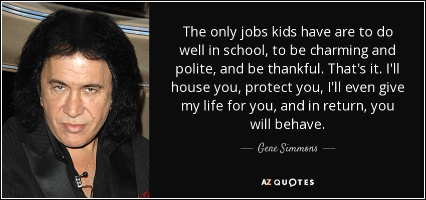 The only jobs kids have are to do well in school, to be charming and polite, and be thankful. That's it. I'll house you, protect you, I'll even give my life for you, and in return, you will behave. - Gene Simmons