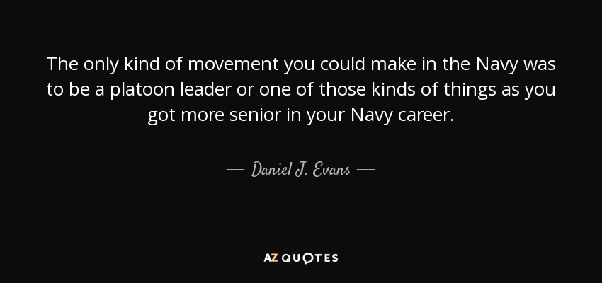The only kind of movement you could make in the Navy was to be a platoon leader or one of those kinds of things as you got more senior in your Navy career. - Daniel J. Evans