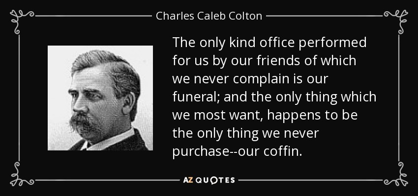 The only kind office performed for us by our friends of which we never complain is our funeral; and the only thing which we most want, happens to be the only thing we never purchase--our coffin. - Charles Caleb Colton