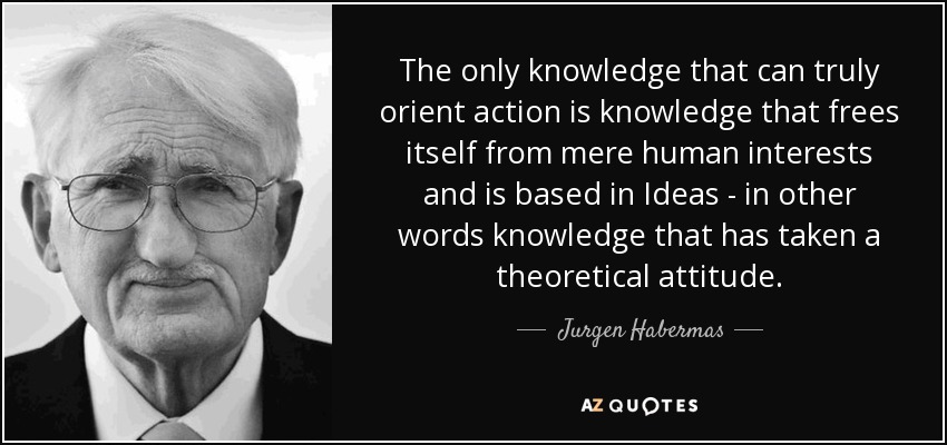 The only knowledge that can truly orient action is knowledge that frees itself from mere human interests and is based in Ideas - in other words knowledge that has taken a theoretical attitude. - Jurgen Habermas