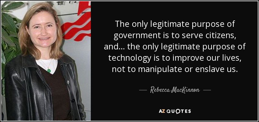 The only legitimate purpose of government is to serve citizens, and ... the only legitimate purpose of technology is to improve our lives, not to manipulate or enslave us. - Rebecca MacKinnon