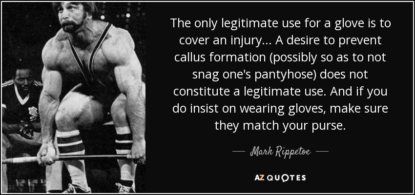 The only legitimate use for a glove is to cover an injury... A desire to prevent callus formation (possibly so as to not snag one's pantyhose) does not constitute a legitimate use. And if you do insist on wearing gloves, make sure they match your purse. - Mark Rippetoe