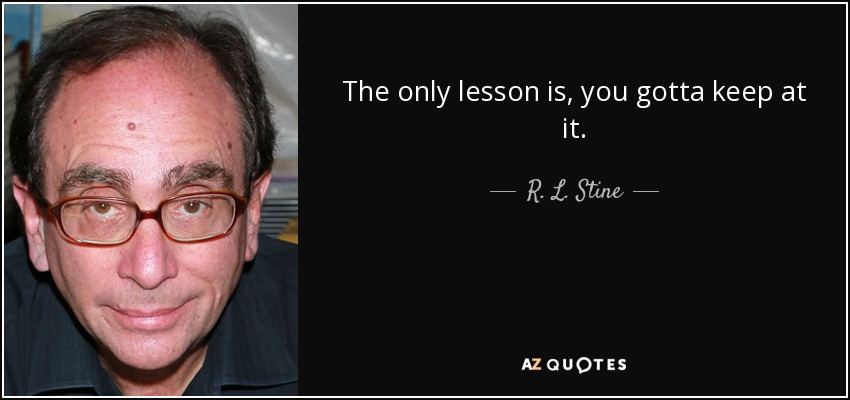 The only lesson is, you gotta keep at it. - R. L. Stine