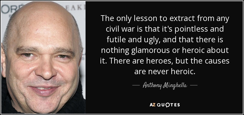 The only lesson to extract from any civil war is that it's pointless and futile and ugly, and that there is nothing glamorous or heroic about it. There are heroes, but the causes are never heroic. - Anthony Minghella