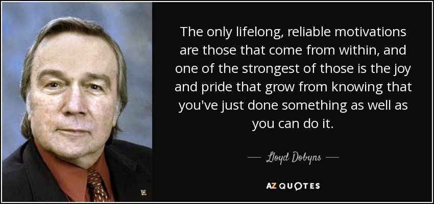 The only lifelong, reliable motivations are those that come from within, and one of the strongest of those is the joy and pride that grow from knowing that you've just done something as well as you can do it. - Lloyd Dobyns