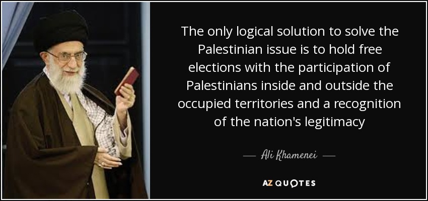 The only logical solution to solve the Palestinian issue is to hold free elections with the participation of Palestinians inside and outside the occupied territories and a recognition of the nation's legitimacy - Ali Khamenei