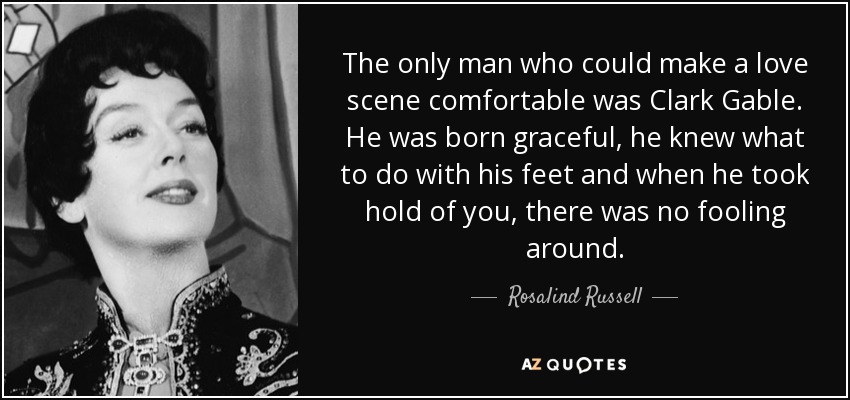 The only man who could make a love scene comfortable was Clark Gable. He was born graceful, he knew what to do with his feet and when he took hold of you, there was no fooling around. - Rosalind Russell