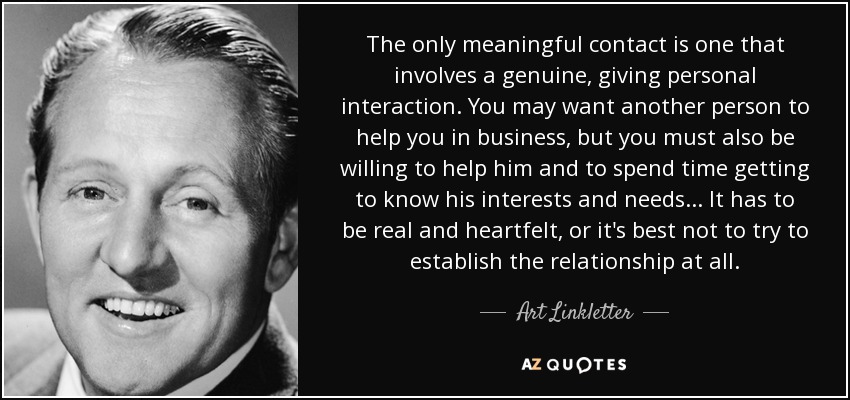 The only meaningful contact is one that involves a genuine, giving personal interaction. You may want another person to help you in business, but you must also be willing to help him and to spend time getting to know his interests and needs... It has to be real and heartfelt, or it's best not to try to establish the relationship at all. - Art Linkletter