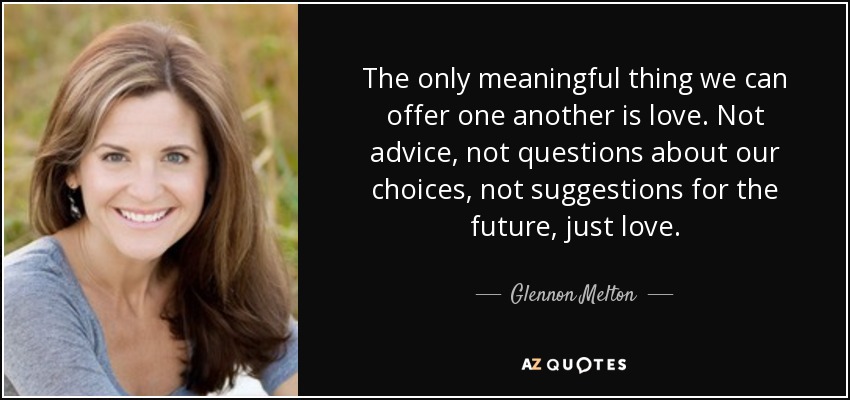 The only meaningful thing we can offer one another is love. Not advice, not questions about our choices, not suggestions for the future, just love. - Glennon Melton