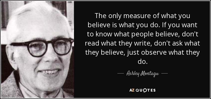 The only measure of what you believe is what you do. If you want to know what people believe, don't read what they write, don't ask what they believe, just observe what they do. - Ashley Montagu