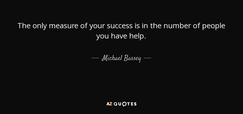 The only measure of your success is in the number of people you have help. - Michael Bassey