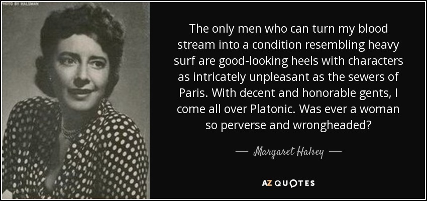 The only men who can turn my blood stream into a condition resembling heavy surf are good-looking heels with characters as intricately unpleasant as the sewers of Paris. With decent and honorable gents, I come all over Platonic. Was ever a woman so perverse and wrongheaded? - Margaret Halsey