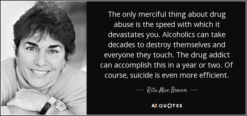 The only merciful thing about drug abuse is the speed with which it devastates you. Alcoholics can take decades to destroy themselves and everyone they touch. The drug addict can accomplish this in a year or two. Of course, suicide is even more efficient. - Rita Mae Brown