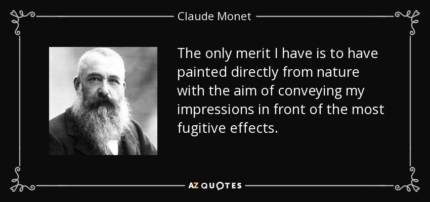 The only merit I have is to have painted directly from nature with the aim of conveying my impressions in front of the most fugitive effects. - Claude Monet
