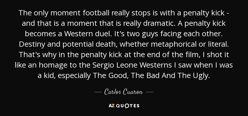 The only moment football really stops is with a penalty kick - and that is a moment that is really dramatic. A penalty kick becomes a Western duel. It's two guys facing each other. Destiny and potential death, whether metaphorical or literal. That's why in the penalty kick at the end of the film, I shot it like an homage to the Sergio Leone Westerns I saw when I was a kid, especially The Good, The Bad And The Ugly. - Carlos Cuaron