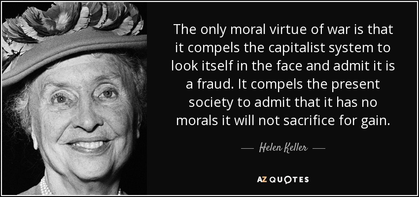 The only moral virtue of war is that it compels the capitalist system to look itself in the face and admit it is a fraud. It compels the present society to admit that it has no morals it will not sacrifice for gain. - Helen Keller