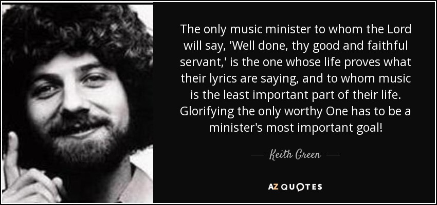 The only music minister to whom the Lord will say, 'Well done, thy good and faithful servant,' is the one whose life proves what their lyrics are saying, and to whom music is the least important part of their life. Glorifying the only worthy One has to be a minister's most important goal! - Keith Green