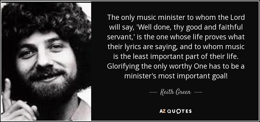 The only music minister to whom the Lord will say, 'Well done, thy good and faithful servant,' is the one whose life proves what their lyrics are saying, and to whom music is the least important part of their life. Glorifying the only worthy One has to be a minister's most important goal! - Keith Green