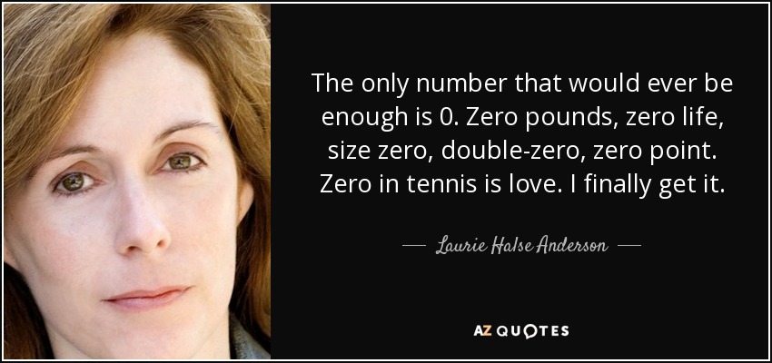 The only number that would ever be enough is 0. Zero pounds, zero life, size zero, double-zero, zero point. Zero in tennis is love. I finally get it. - Laurie Halse Anderson