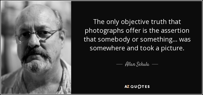 The only objective truth that photographs offer is the assertion that somebody or something... was somewhere and took a picture. - Allan Sekula