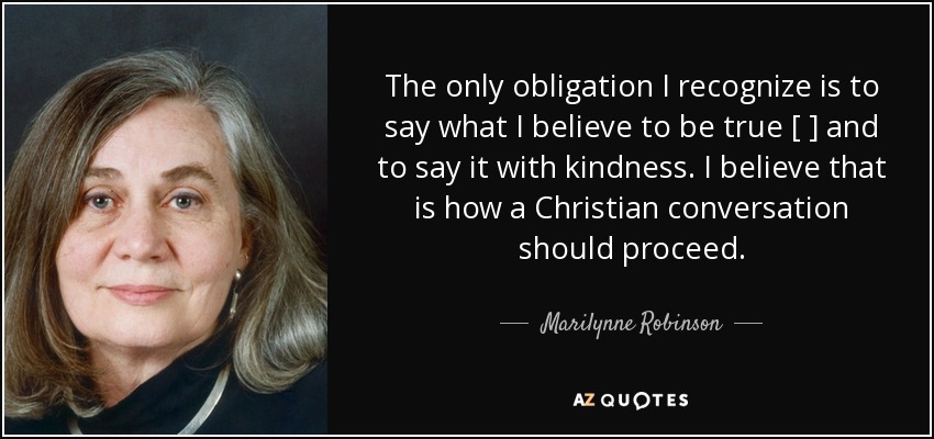 The only obligation I recognize is to say what I believe to be true [ ] and to say it with kindness. I believe that is how a Christian conversation should proceed. - Marilynne Robinson