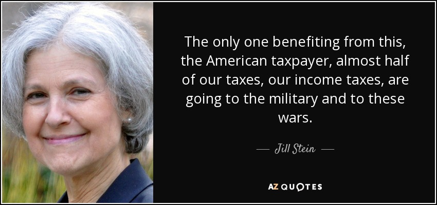 The only one benefiting from this, the American taxpayer, almost half of our taxes, our income taxes, are going to the military and to these wars. - Jill Stein