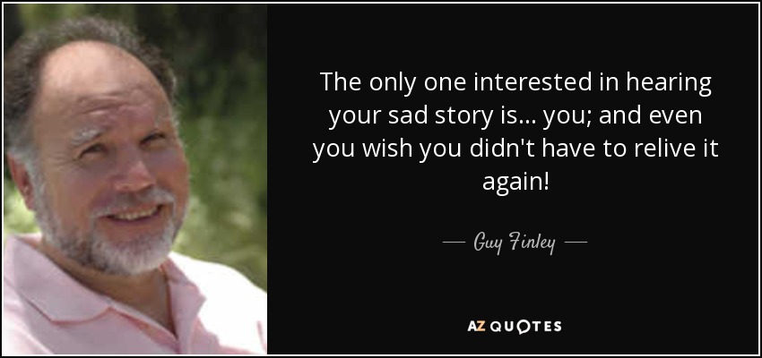The only one interested in hearing your sad story is . . . you; and even you wish you didn't have to relive it again! - Guy Finley