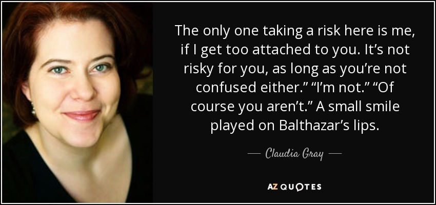 The only one taking a risk here is me, if I get too attached to you. It’s not risky for you, as long as you’re not confused either.” “I’m not.” “Of course you aren’t.” A small smile played on Balthazar’s lips. - Claudia Gray