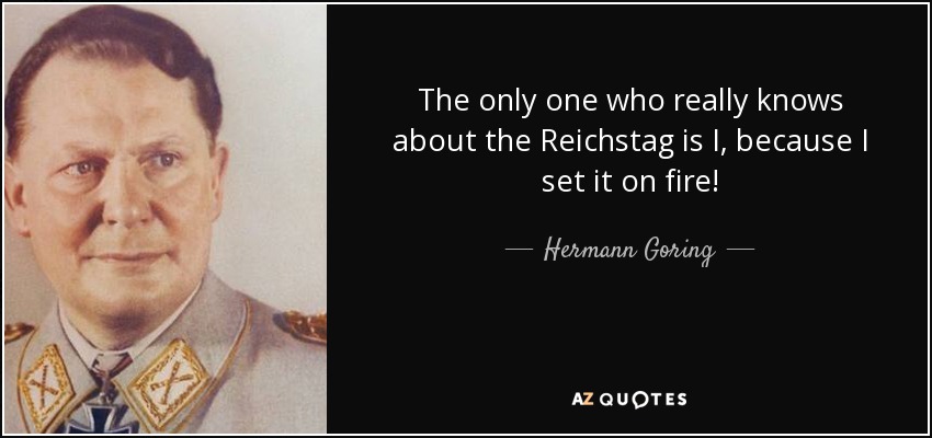 The only one who really knows about the Reichstag is I, because I set it on fire! - Hermann Goring